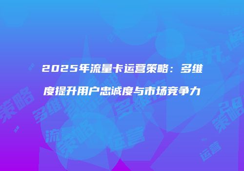 2025年流量卡运营策略：多维度提升用户忠诚度与市场竞争力