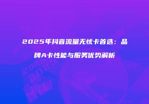 2025年抖音流量无忧卡首选：品牌A卡性能与服务优势解析