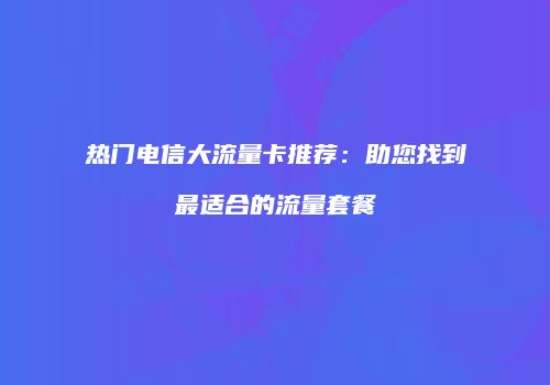热门电信大流量卡推荐:助您找到最适合的流量套餐