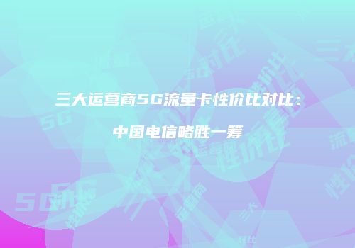三大运营商5G流量卡性价比对比：中国电信略胜一筹