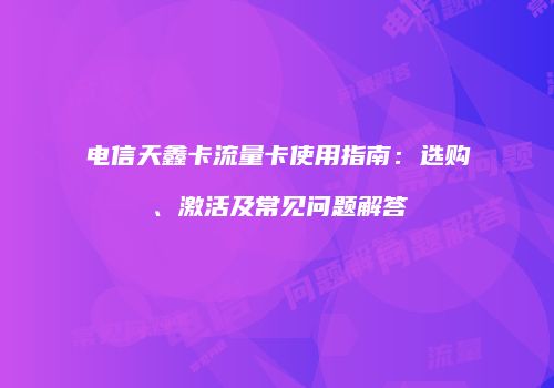 电信天鑫卡流量卡使用指南:选购、激活及常见问题解答