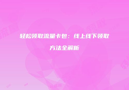 轻松领取流量卡包：线上线下领取方法全解析
