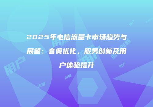 2025年电信流量卡市场趋势与展望：套餐优化、服务创新及用户体验提升