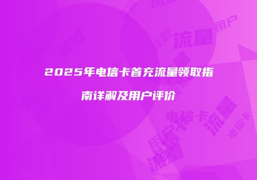 2025年电信卡首充流量领取指南详解及用户评价