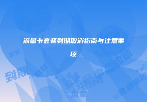 流量卡套餐到期取消指南与注意事项