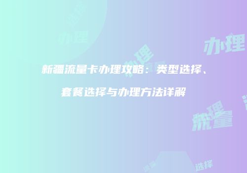 新疆流量卡办理攻略:类型选择、套餐选择与办理方法详解
