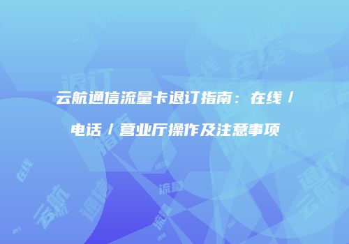 云航通信流量卡退订指南:在线/电话/营业厅操作及注意事项
