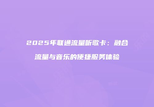 2025年联通流量听歌卡:融合流量与音乐的便捷服务体验