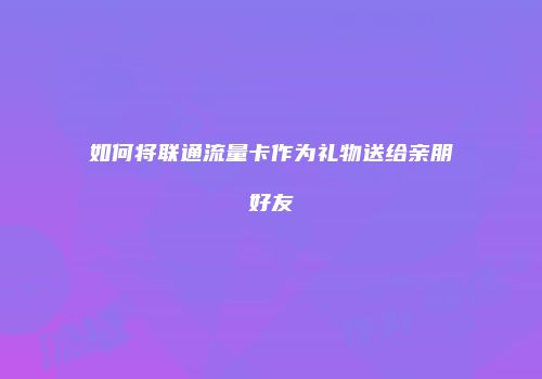 如何将联通流量卡作为礼物送给亲朋好友