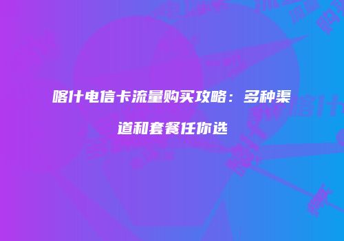 喀什电信卡流量购买攻略：多种渠道和套餐任你选