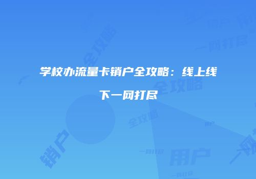 学校办流量卡销户全攻略:线上线下一网打尽