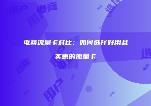 电商流量卡对比：如何选择好用且实惠的流量卡