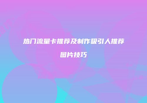 热门流量卡推荐及制作吸引人推荐图片技巧