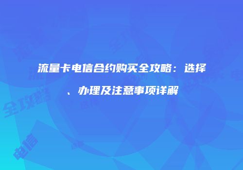 流量卡电信合约购买全攻略：选择、办理及注意事项详解