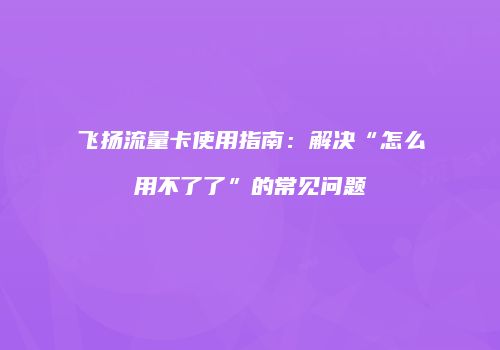 飞扬流量卡使用指南:解决“怎么用不了了”的常见问题