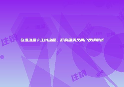 联通流量卡注销流程、影响因素及用户反馈解析