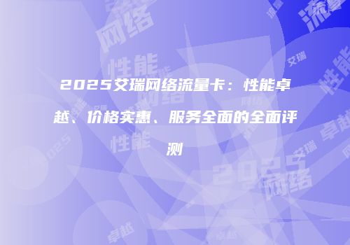 2025艾瑞网络流量卡：性能卓越、价格实惠、服务全面的全面评测