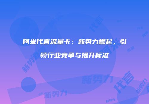 阿米代言流量卡：新势力崛起，引领行业竞争与提升标准