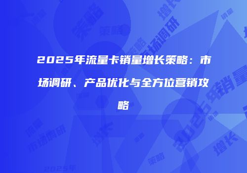 2025年流量卡销量增长策略：市场调研、产品优化与全方位营销攻略