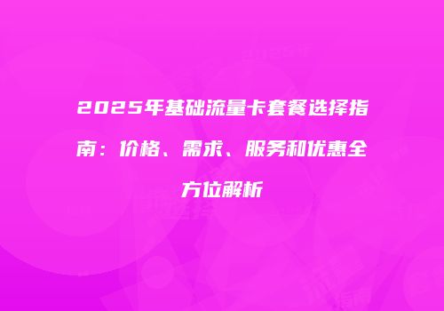 2025年基础流量卡套餐选择指南：价格、需求、服务和优惠全方位解析