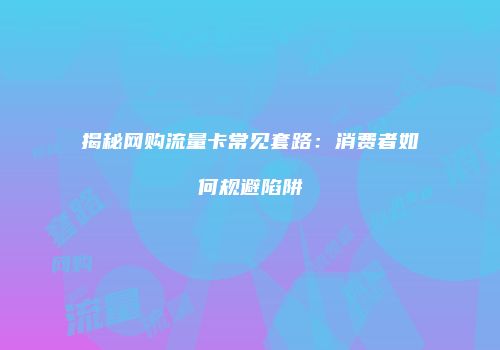 揭秘网购流量卡常见套路：消费者如何规避陷阱