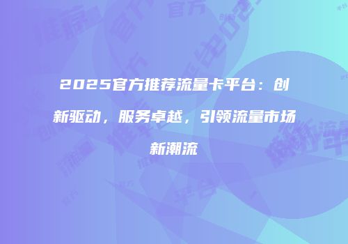2025官方推荐流量卡平台：创新驱动，服务卓越，引领流量市场新潮流