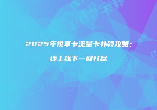 2025年悦享卡流量卡补领攻略：线上线下一网打尽