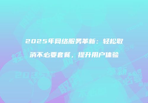 2025年网络服务革新：轻松取消不必要套餐，提升用户体验
