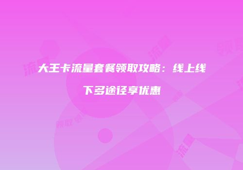 大王卡流量套餐领取攻略：线上线下多途径享优惠