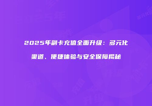 2025年副卡充值全面升级:多元化渠道、便捷体验与安全保障揭秘