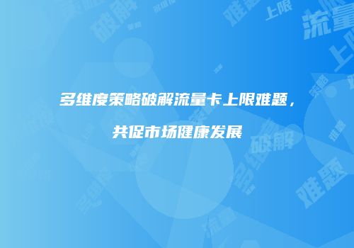 多维度策略破解流量卡上限难题，共促市场健康发展
