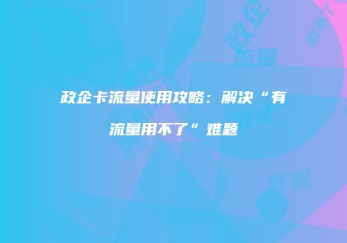 政企卡流量使用攻略：解决“有流量用不了”难题