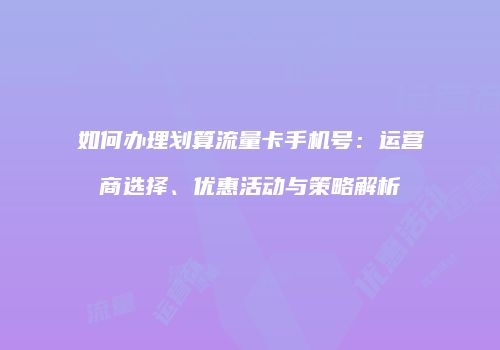 如何办理划算流量卡手机号：运营商选择、优惠活动与策略解析
