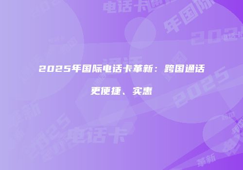 2025年国际电话卡革新：跨国通话更便捷、实惠