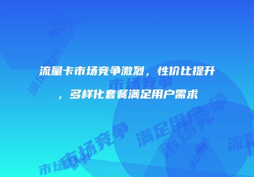 流量卡市场竞争激烈，性价比提升，多样化套餐满足用户需求