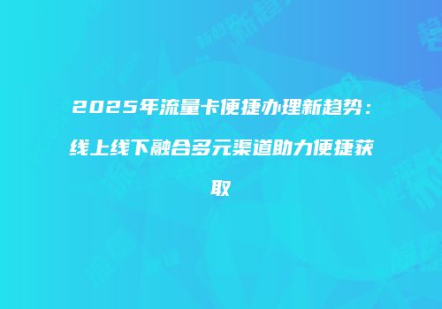 2025年流量卡便捷办理新趋势：线上线下融合多元渠道助力便捷获取
