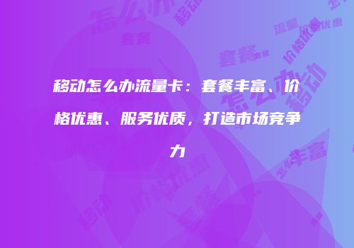 移动怎么办流量卡：套餐丰富、价格优惠、服务优质，打造市场竞争力
