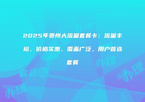 2025年贵州大流量套餐卡：流量丰裕、价格实惠、覆盖广泛，用户首选套餐