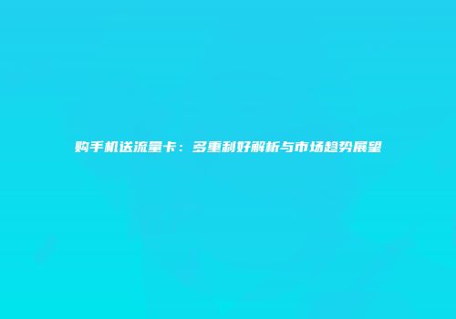 购手机送流量卡：多重利好解析与市场趋势展望
