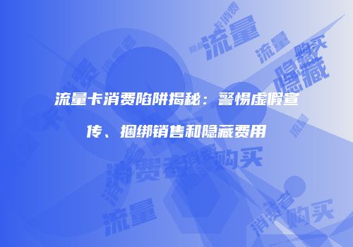 流量卡消费陷阱揭秘：警惕虚假宣传、捆绑销售和隐藏费用