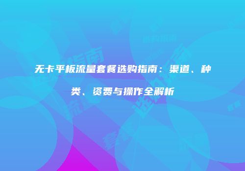 无卡平板流量套餐选购指南：渠道、种类、资费与操作全解析