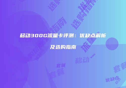 移动300G流量卡评测:优缺点解析及选购指南