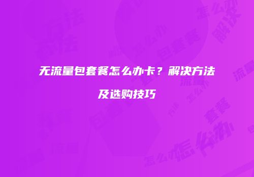 无流量包套餐怎么办卡？解决方法及选购技巧