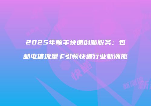 2025年顺丰快递创新服务：包邮电信流量卡引领快递行业新潮流