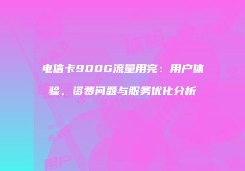 电信卡900G流量用完：用户体验、资费问题与服务优化分析