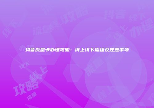 抖音流量卡办理攻略：线上线下流程及注意事项