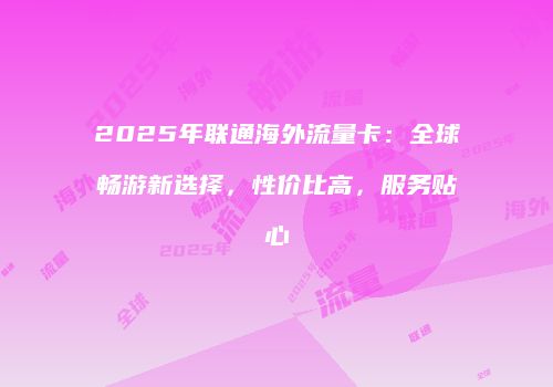 2025年联通海外流量卡:全球畅游新选择,性价比高,服务贴心