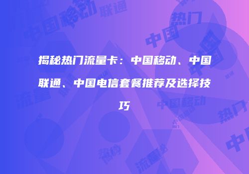 揭秘热门流量卡：中国移动、中国联通、中国电信套餐推荐及选择技巧