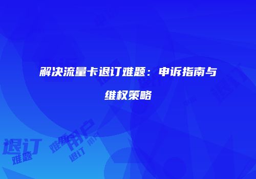 解决流量卡退订难题：申诉指南与维权策略