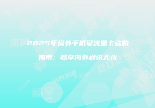 2025年境外手机号流量卡选购指南：畅享海外通讯无忧